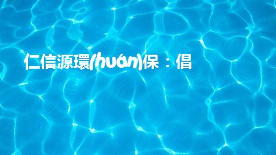 仁信源環(huán)保：倡導(dǎo)綠色生活，共建美麗家園